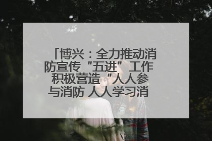 博兴：全力推动消防宣传“五进”工作 积极营造“人人参与消防 人人学习消防”的良好氛围