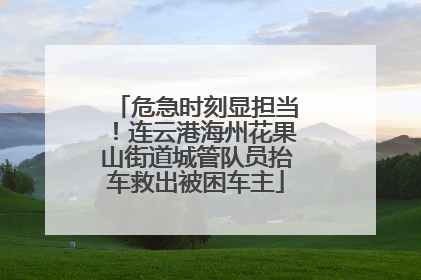危急时刻显担当！连云港海州花果山街道城管队员抬车救出被困车主