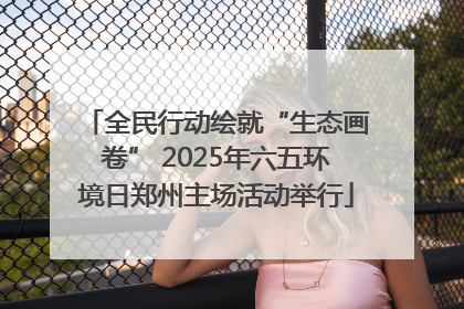 全民行动绘就“生态画卷” 2025年六五环境日郑州主场活动举行