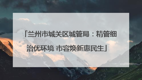 兰州市城关区城管局：精管细治优环境 市容焕新惠民生