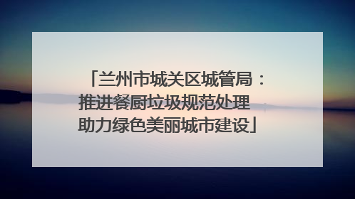 兰州市城关区城管局：推进餐厨垃圾规范处理 助力绿色美丽城市建设