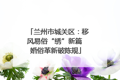 兰州市城关区：移风易俗“绣”新篇 婚俗革新破陈规