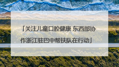 关注儿童口腔健康 东西部协作浙江驻巴中帮扶队在行动