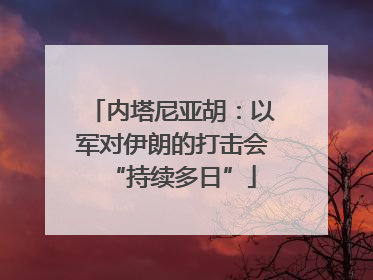 内塔尼亚胡：以军对伊朗的打击会“持续多日”