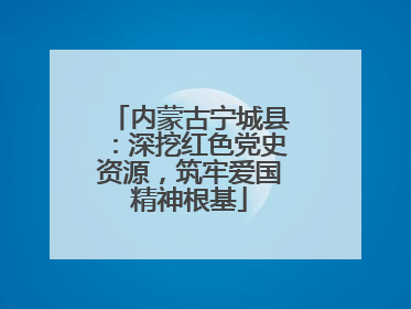 内蒙古宁城县：深挖红色党史资源，筑牢爱国精神根基