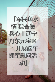 军民鱼水情 粽香暖兵心丨辽宁丹东元宝区：开展端午拥军慰问活动
