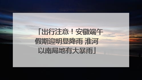 出行注意！安徽端午假期迎明显降雨 淮河以南局地有大暴雨