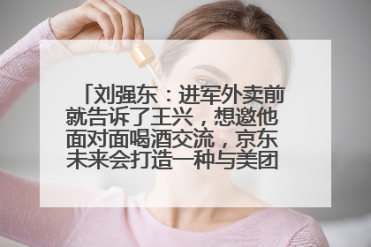 刘强东：进军外卖前就告诉了王兴，想邀他面对面喝酒交流，京东未来会打造一种与美团不同的商业模式