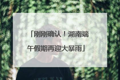 刚刚确认！湖南端午假期再迎大暴雨