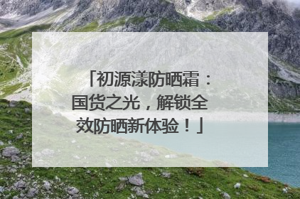 初源漾防晒霜：国货之光，解锁全效防晒新体验！