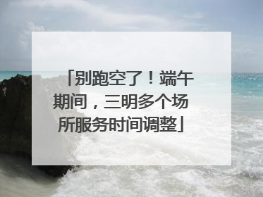 别跑空了！端午期间，三明多个场所服务时间调整