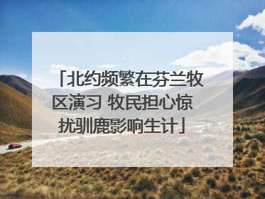北约频繁在芬兰牧区演习 牧民担心惊扰驯鹿影响生计
