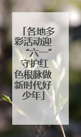 各地多彩活动迎“六一” 守护红色根脉做新时代好少年
