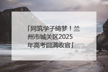 同筑学子绮梦！兰州市城关区2025年高考圆满收官