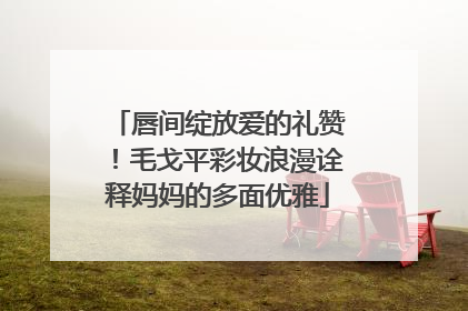 唇间绽放爱的礼赞！毛戈平彩妆浪漫诠释妈妈的多面优雅