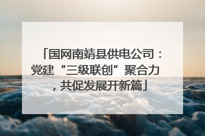 国网南靖县供电公司：党建“三级联创”聚合力，共促发展开新篇