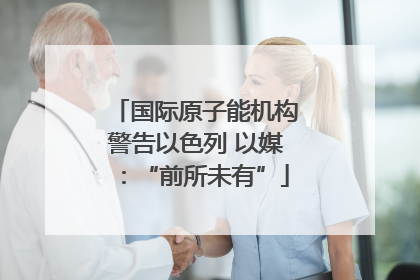 国际原子能机构警告以色列 以媒：“前所未有”