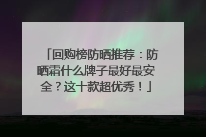 回购榜防晒推荐：防晒霜什么牌子最好最安全？这十款超优秀！
