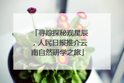 寻踪探秘观星辰，人民日报推介云南自然研学之旅