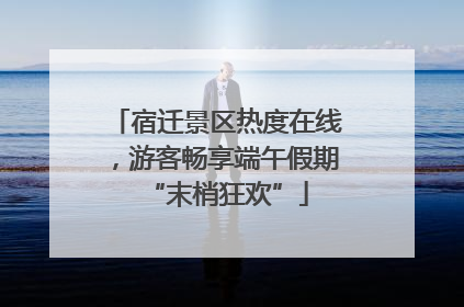 宿迁景区热度在线，游客畅享端午假期“末梢狂欢”