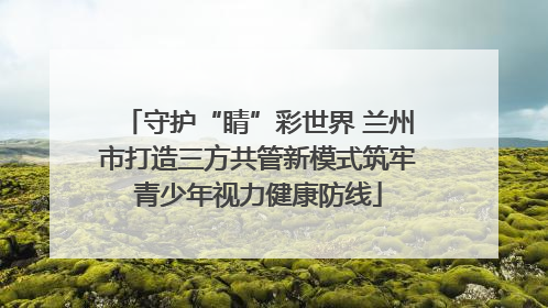 守护“睛”彩世界 兰州市打造三方共管新模式筑牢青少年视力健康防线