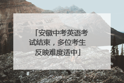 安徽中考英语考试结束，多位考生反映难度适中