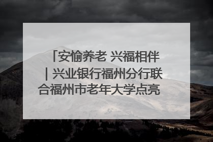 安愉养老 兴福相伴｜兴业银行福州分行联合福州市老年大学点亮安愉文化生活