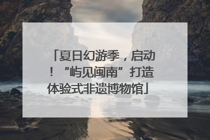 夏日幻游季，启动！“屿见闽南”打造体验式非遗博物馆