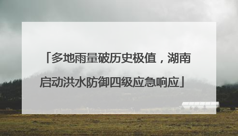 多地雨量破历史极值，湖南启动洪水防御四级应急响应
