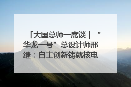 大国总师一席谈｜“华龙一号”总设计师邢继：自主创新铸就核电“国家名片”