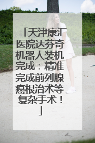 天津康汇医院达芬奇机器人装机完成：精准完成前列腺癌根治术等复杂手术！