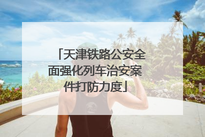 天津铁路公安全面强化列车治安案件打防力度