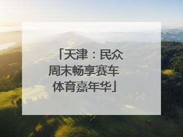 天津：民众周末畅享赛车体育嘉年华