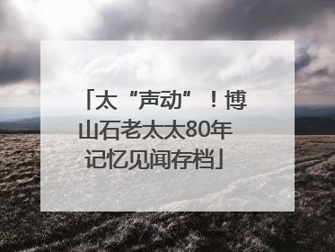 太“声动”！博山石老太太80年记忆见闻存档