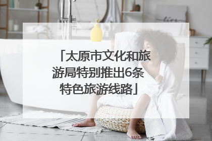 太原市文化和旅游局特别推出6条特色旅游线路