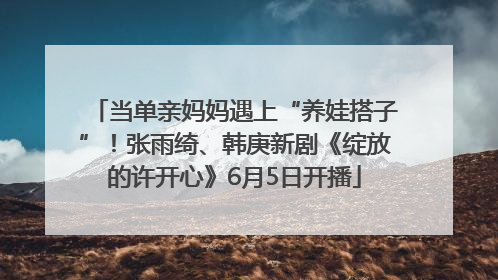 当单亲妈妈遇上“养娃搭子”！张雨绮、韩庚新剧《绽放的许开心》6月5日开播