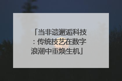 当非遗邂逅科技：传统技艺在数字浪潮中重焕生机