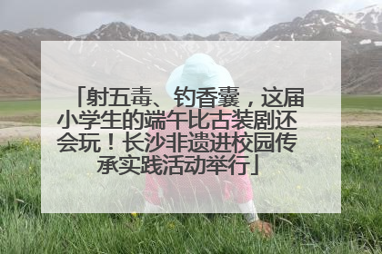 射五毒、钓香囊，这届小学生的端午比古装剧还会玩！长沙非遗进校园传承实践活动举行