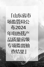 山东省市场监管局公布2024年电热毯产品质量省级专项监督抽查结果