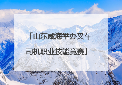 山东威海举办叉车司机职业技能竞赛