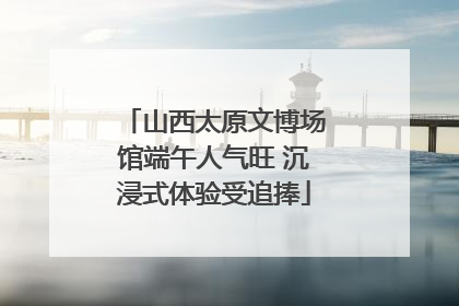 山西太原文博场馆端午人气旺 沉浸式体验受追捧