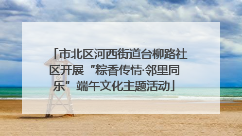 市北区河西街道台柳路社区开展“粽香传情·邻里同乐”端午文化主题活动