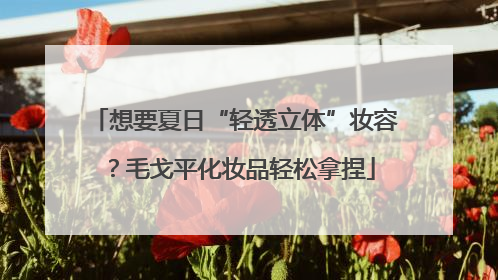 想要夏日“轻透立体”妆容？毛戈平化妆品轻松拿捏
