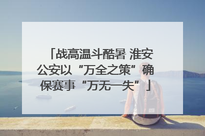 战高温斗酷暑 淮安公安以“万全之策”确保赛事“万无一失”