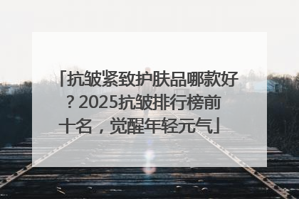抗皱紧致护肤品哪款好？2025抗皱排行榜前十名，觉醒年轻元气