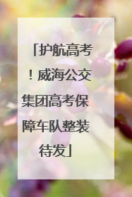 护航高考！威海公交集团高考保障车队整装待发