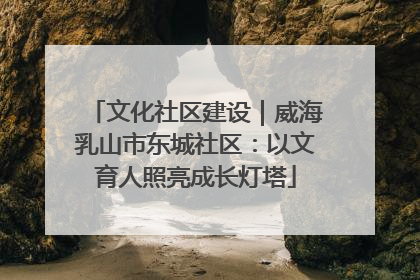 文化社区建设｜威海乳山市东城社区：以文育人照亮成长灯塔