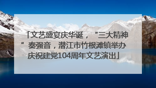 文艺盛宴庆华诞，“三大精神”奏强音，潜江市竹根滩镇举办庆祝建党104周年文艺演出