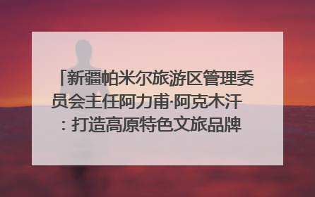 新疆帕米尔旅游区管理委员会主任阿力甫·阿克木汗：打造高原特色文旅品牌 推动县域旅游高质量发展｜第七届全国县域旅游研究成果发布系列活动
