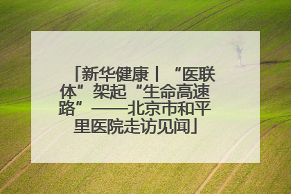 新华健康丨“医联体”架起“生命高速路”——北京市和平里医院走访见闻